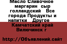 Масло Сливочное ,маргарин ,сыр голландский - Все города Продукты и напитки » Другое   . Камчатский край,Вилючинск г.